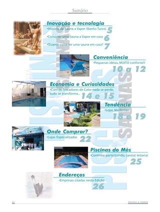Sumário

     Inovação e tecnologia
                                            5
     •História da Sauna a Vapor (Banho Turco)

     •Como ter uma Sauna a Vapor em casa
                                            6
     •Quanto custa ter uma sauna em casa?
                                            7
                                    Conveniência
                                    •Pequenas idéias, MUITO conforto!!!

                                                  10 a 12
       Economia e Curiosidades
       •Com os Trocadores de Calor nada se perde,
       tudo se transforma...
                             14 e 15
                                              Tendência
                                              •Lojas Modernas

                                                  18 e 19
     Onde Comprar?
     •Lojas Especializadas
                             22
                                  Piscinas do Mês
                                  •Continue participando, caro(a) leitor(a)

                                                                25
             Endereços
             •Empresas citadas nesta Edição

                                   26
04                                                                     SAUNAS
                                                            PISCINAS & SA UNAS
 