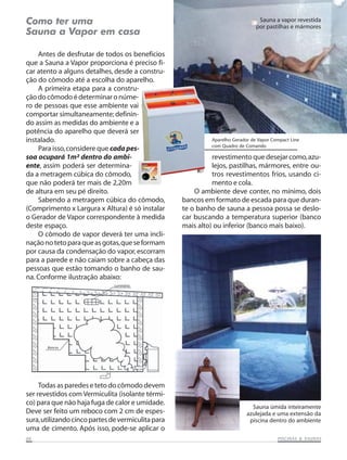 Como ter uma                                                                      Sauna a vapor revestida
                                                                                 por pastilhas e mármores
Sauna a Vapor em casa

    Antes de desfrutar de todos os benefícios
que a Sauna a Vapor proporciona é preciso fi-
car atento a alguns detalhes, desde a constru-
ção do cômodo até a escolha do aparelho.
    A primeira etapa para a constru-
ção do cômodo é determinar o núme-
ro de pessoas que esse ambiente vai
comportar simultaneamente; definin-
do assim as medidas do ambiente e a
potência do aparelho que deverá ser
instalado.                                                    Aparelho Gerador de Vapor Compact Line
                                                              com Quadro de Comando
    Para isso, considere que cada pes-
soa ocupará 1m² dentro do ambi-                               revestimento que desejar como, azu-
ente, assim poderá ser determina-                             lejos, pastilhas, mármores, entre ou-
da a metragem cúbica do cômodo,                               tros revestimentos frios, usando ci-
que não poderá ter mais de 2,20m                              mento e cola.
de altura em seu pé direito.                            O ambiente deve conter, no mínimo, dois
    Sabendo a metragem cúbica do cômodo,            bancos em formato de escada para que duran-
(Comprimento x Largura x Altura) é só instalar      te o banho de sauna a pessoa possa se deslo-
o Gerador de Vapor correspondente à medida          car buscando a temperatura superior (banco
deste espaço.                                       mais alto) ou inferior (banco mais baixo).
    O cômodo de vapor deverá ter uma incli-
nação no teto para que as gotas, que se formam
por causa da condensação do vapor, escorram
para a parede e não caiam sobre a cabeça das
pessoas que estão tomando o banho de sau-
na. Conforme ilustração abaixo:
                               Luminária




       Bancos




     Todas as paredes e teto do cômodo devem
ser revestidos com Vermiculita (isolante térmi-
co) para que não haja fuga de calor e umidade.
                                                                               Sauna úmida inteiramente
Deve ser feito um reboco com 2 cm de espes-                                  azulejada e uma extensão da
sura, utilizando cinco partes de vermiculita para                             piscina dentro do ambiente
uma de cimento. Após isso, pode-se aplicar o
06                                                                                                   SAUNAS
                                                                                          PISCINAS & SA UNAS
 