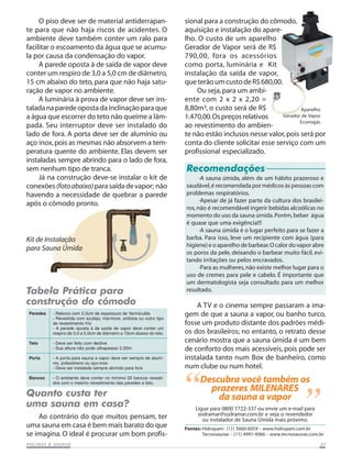 O piso deve ser de material antiderrapan-                         sional para a construção do cômodo,
te para que não haja riscos de acidentes. O                            aquisição e instalação do apare-
ambiente deve também conter um ralo para                               lho. O custo de um aparelho
facilitar o escoamento da água que se acumu-                           Gerador de Vapor será de R$
la por causa da condensação do vapor.                                  790,00, fora os acessórios
     A parede oposta à de saída de vapor deve                          como porta, luminária e Kit
conter um respiro de 3,0 a 5,0 cm de diâmetro,                         instalação da saída de vapor,
15 cm abaixo do teto, para que não haja satu-                          que terão um custo de R$ 680,00.
ração de vapor no ambiente.                                                Ou seja, para um ambi-
     A luminária à prova de vapor deve ser ins-                        ente com 2 x 2 x 2,20 =
talada na parede oposta da inclinação para que                         8,80m³, o custo será de R$                Aparelho
a água que escorrer do teto não queime a lâm-                          1.470,00. Os preços relativos     Gerador de Vapor
                                                                                                                Econogás
pada. Seu interruptor deve ser instalado do                            ao revestimento do ambien-
lado de fora. A porta deve ser de alumínio ou                          te não estão inclusos nesse valor, pois será por
aço inox, pois as mesmas não absorvem a tem-                           conta do cliente solicitar esse serviço com um
peratura quente do ambiente. Elas devem ser                            profissional especializado.
instaladas sempre abrindo para o lado de fora,
sem nenhum tipo de tranca.                                             Recomendações
     Já na construção deve-se instalar o kit de                              ·A sauna úmida, além de um hábito prazeroso e
conexões (foto abaixo) para saída de vapor; não                        saudável, é recomendada por médicos às pessoas com
havendo a necessidade de quebrar a parede                              problemas respiratórios.
                                                                             ·Apesar de já fazer parte da cultura dos brasilei-
após o cômodo pronto.
                                                                       ros, não é recomendável ingerir bebidas alcoólicas no
                                                                       momento do uso da sauna úmida. Porém, beber água
                                                                       é quase que uma exigência!!!
                                                                             ·A sauna úmida é o lugar perfeito para se fazer a
Kit de Instalação                                                      barba. Para isso, leve um recipiente com água (para
                                                                       higiene) e o aparelho de barbear. O calor do vapor abre
para Sauna Úmida
                                                                       os poros da pele, deixando o barbear muito fácil, evi-
                                                                       tando irritações ou pelos encravados.
                                                                             ·Para as mulheres, não existe melhor lugar para o
                                                                       uso de cremes para pele e cabelo. É importante que
                                                                       um dermatologista seja consultado para um melhor
Tabela Prática para                                                    resultado.

construção do cômodo                                                       A TV e o cinema sempre passaram a ima-
 Paredes   - Reboco com 2,0cm de espessura de Vermiculita
           - Revestida com azulejo, mármore, ardósia ou outro tipo
                                                                       gem de que a sauna a vapor, ou banho turco,
           de revestimento frio                                        fosse um produto distante dos padrões médi-
           - A parede oposta à de saída de vapor deve conter um
           respiro de 3,0 a 5,0cm de diâmetro a 15cm abaixo do teto.   os dos brasileiros; no entanto, o retrato desse
 Teto      - Deve ser feito com declive
                                                                       cenário mostra que a sauna úmida é um bem
           - Sua altura não pode ultrapassar 2,20m                     de conforto dos mais acessíveis, pois pode ser
 Porta     - A porta para sauna a vapor deve ser sempre de alumí-      instalada tanto num Box de banheiro, como
           nio, poliestireno ou aço-inox
           - Deve ser instalada sempre abrindo para fora               num clube ou num hotel.
 Bancos    - O ambiente deve conter no mínimo 02 bancos revesti-
           dos com o mesmo revestimento das paredes e teto.

Quanto custa ter                                                       “     Descubra você também os
                                                                               prazeres MILENARES
uma sauna em casa?
    Ao contrário do que muitos pensam, ter
                                                                                 da sauna a vapor
                                                                           Ligue para 0800 7722-337 ou envie um e-mail para
                                                                            sodramar@sodramar.com.br e veja o revendedor
                                                                              ou instalador de Sauna Úmida mais próximo.
                                                                                                                           ”
uma sauna em casa é bem mais barato do que                             Fontes: Hidropam- (11) 5660-6059 - www.hidropam.com.br
se imagina. O ideal é procurar um bom profis-                                  Tecnosaunas - (11) 4991-4066 - www.tecnosaunas.com.br

           SAUNAS
PISCINAS & SA UNAS                                                                                                                07
 