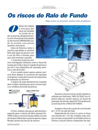 Segurança


Os riscos do Ralo de Fundo
                                               Veja como se previnir contra este problema



O
               RALO DE FUNDO
               é uma peça que
               deve ser instalada
               no fundo de to-
das as piscinas, obrigatoriamen-
te, com a função de recirculação
ou até mesmo DRENAGEM, usa-
do ao esvaziar uma piscina
(quando necessário).
     Antes de falarmos sobre o
assunto, veja abaixo o caminho
feito pela água da piscina com
o uso do filtro e bomba, para
que você entenda a questão:
     1. A bomba da piscina tem
uma interligação hidráulica entre o bocal de
sucção, por onde a água é sugada da piscina, e
por até 3 vias (dispositivo de aspiração, skim-
mer e ralo de fundo).
     2. Se o usuário quiser apenas aspirar a pis-
cina, deve adaptar os acessórios de aspiração
(mangueira e aspirador) através do dispositivo
de aspiração ou skimmer.
     3. Depois de tudo devidamente instalado
deve-se ligar a bomba para que a mesma aspi-
re os resíduos do fundo da piscina.


                                                         Quando a piscina estiver sendo tratada ou
                                                    utilizada por banhistas, “NÃO SE DEVE” em hi-
                                                                                           ,
                                                    pótese alguma, manter apenas um bocal de
                                                    aspiração da bomba aberto!!!! Principalmente
                                                    se este bocal for o RALO DE FUNDO.

                                                        Imagine a força de sucção de uma bomba
      4. Estes resíduos irão passar pela bomba e    de 1 /2 CV nos dias de hoje.
seguirão para o interior do filtro (posição FIL-        Dependendo da marca é como se fosse
TRAR) onde os mesmos ficarão retidos na areia       uma bomba de 1 CV dos modelos mais anti-
do tanque. Voltará para a piscina apenas a água     gos. Se esta sucção puder ser dividida entre, no
filtrada, através dos bocais de retorno.            mínimo, 2 bocais (dreno e dispositivo de aspi-
           SAUNAS
PISCINAS & SA UNAS                                                                                13
 