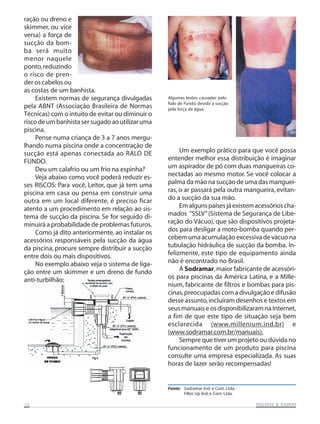 ração ou dreno e
skimmer, ou vice
versa) a força de
sucção da bom-
ba será muito
menor naquele
ponto, reduzindo
o risco de pren-
der os cabelos ou
as costas de um banhista.
     Existem normas de segurança divulgadas       Algumas lesões causadas pelo
                                                  Ralo de Fundo, devido a sucção
pela ABNT (Associação Brasileira de Normas        pela força da água.
Técnicas) com o intuito de evitar ou diminuir o
risco de um banhista ser sugado ao utilizar uma
piscina.
     Pense numa criança de 3 a 7 anos mergu-
lhando numa piscina onde a concentração de
sucção está apenas conectada ao RALO DE                Um exemplo prático para que você possa
FUNDO.                                            entender melhor essa distribuição é imaginar
     Deu um calafrio ou um frio na espinha?       um aspirador de pó com duas mangueiras co-
     Veja abaixo como você poderá reduzir es-     nectadas ao mesmo motor. Se você colocar a
ses RISCOS: Para você, Leitor, que já tem uma     palma da mão na sucção de uma das manguei-
piscina em casa ou pensa em construir uma         ras, o ar passará pela outra mangueira, evitan-
outra em um local diferente, é preciso ficar      do a sucção da sua mão.
atento a um procedimento em relação ao sis-            Em alguns países já existem acessórios cha-
tema de sucção da piscina. Se for seguido di-     mados “SSLV” (Sistema de Segurança de Libe-
minuirá a probabilidade de problemas futuros.     ração do Vácuo), que são dispositivos projeta-
     Como já dito anteriormente, ao instalar os   dos para desligar a moto-bomba quando per-
acessórios responsáveis pela sucção da água       cebem uma acumulação excessiva de vácuo na
da piscina, procure sempre distribuir a sucção    tubulação hidráulica de sucção da bomba. In-
entre dois ou mais dispositivos.                  felizmente, este tipo de equipamento ainda
     No exemplo abaixo veja o sistema de liga-    não é encontrado no Brasil.
ção entre um skimmer e um dreno de fundo               A Sodramar, maior fabricante de acessóri-
anti-turbilhão:                                   os para piscinas da América Latina, e a Mille-
                                                  nium, fabricante de filtros e bombas para pis-
                                                  cinas, preocupadas com a divulgação e difusão
                                                  desse assunto, incluíram desenhos e textos em
                                                  seus manuais e os disponibilizaram na Internet,
                                                  a fim de que este tipo de situação seja bem
                                                  esclarecida (www.millenium.ind.br) e
                                                  (www.sodramar.com.br/manuais).
                                                       Sempre que tiver um projeto ou dúvida no
                                                  funcionamento de um produto para piscina
                                                  consulte uma empresa especializada. As suas
                                                  horas de lazer serão recompensadas!


                                                  Fonte: Sodramar Ind. e Com. Ltda.
                                                         Filter Up Ind. e Com. Ltda.

14                                                                                                SAUNAS
                                                                                       PISCINAS & SA UNAS
 