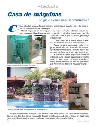 Conforto/Tecnologia


Casa de máquinas
                                                      O que é e como pode ser construída?



C
                 hegou o final de semana, hora de preparar a piscina para garantir a diversão dos ami-
                 gos e familiares que estão para chegar.
                       Mas só de pensar em todos aqueles registros, válvulas, fios e botões, naquele pe-
                 queno espaço, úmido e desconfortável, onde estão localizados os equipamentos utili-
                                                        zados para tratar a água da piscina, já começa
                                                        o desânimo!
                                                             E quem disse que a casa de máquinas pre-
                                                        cisa ser apertada, escura e de difícil acesso?
                                                             A cada dia surge um número maior de lo-
                                                        jas especializadas na construção de piscinas,
                                                        que buscam maneiras de facilitar o acesso das
                                                        pessoas que farão a manutenção da mesma.
                                                             A identificação dos registros na casa de
                                                        máquinas evita erros de operação que muitas
                                                        vezes podem causar problemas posteriores,
                                                        como a queima do motor elétrico, por exem-
Casa de máquinas ideal - iluminada e fácil acesso
                                                        plo. A iluminação também irá ajudar muito!




Cascata na piscina e casa de máquina suspensa no interior da cascata


    O aproveitamento do espaço na área de lazer da casa, que poderia ser um espaço não aprovei-
tável, é uma boa dica para a construção da casa de máquinas, podendo se tornar um lugar para
guardar os demais equipamentos usados na manutenção e limpeza da piscina.
16                                                                                                 SAUNAS
                                                                                        PISCINAS & SA UNAS
 