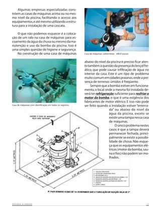 Algumas empresas especializadas cons-
tróem as casas de máquinas acima ou no mes-
mo nível da piscina, facilitando o acesso aos
equipamentos, e até mesmo utilizando a estru-
tura para a instalação de uma cascata.

    O que não podemos esquecer é a coloca-
ção de um ralo na casa de máquinas para es-
coamento da água da chuva ou mesmo da ma-
nutenção e uso da bomba da piscina. Isso é
uma simples questão de higiene e segurança.
    Na construção de uma casa de máquinas                  Casa de máquinas subterrânea - difícil acesso


                                                           abaixo do nível da piscina é preciso ficar aten-
                                                           to também à questão da presença do lençol fre-
                                                           ático, que pode causar infiltração de água no
                                                           interior da casa. Este é um tipo de problema
                                                           muito comum em cidades praianas, onde a pre-
                                                           sença de terrenos úmidos é freqüente.
                                                                Sempre que a bomba estiver em funciona-
                                                           mento, o local onde a mesma foi instalada de-
                                                           verá ter refrigeração suficiente para resfriar o
                                                           motor da bomba, o que é uma exigência dos
                                                           fabricantes de motor elétrico. E isso não pode
Casa de máquinas com identificação em todos os registros   ser feito quando a instalação estiver “enterra-
                                                                             da” ou abaixo do nível da
                                                                             água da piscina, exceto se
                                                                             existir uma tampa nessa casa
                                                                             de máquinas.
                                                                                  O único problema nestes
                                                                             casos é que a tampa deverá
                                                                             permanecer fechada, princi-
                                                                             palmente se existir a possibi-
                                                                             lidade de chuva. Não esque-
                                                                             ça que os equipamentos elé-
                                                                             tricos (motor da bomba, sau-
                                                                             na e fios) não podem ser mo-
                                                                             lhados.




           SAUNAS
PISCINAS & SA UNAS                                                                                         17
 