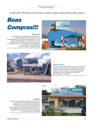 Onde Comprar?

     A Revista Piscinas & Saunas indica lojas especializadas para...


Boas
Compras!!!
                                             Aquapool
        Em Jaraguá do Sul, a Aquapool Piscinas oferece as
             melhores opções em piscinas de vinil e fibra,
comercializando sempre produtos de qualidade. Criar uma
      área de lazer integrada com o paisagismo e rica em
     detalhes para tornar sua casa ainda mais agradável e
aconchegante, é isso que a Aquapool Piscinas proporciona
                          a seus clientes em Santa Catarina.
                     Tel: (47) 371-0277 - Jaraguá do Sul/SC




                                                                  Araxá Piscinas
                                                                  Tudo para piscinas de vinil, fibra e alvenaria; da construção
                                                                  à decoração, além da linha de equipamentos, produtos e
                                                                  acessórios para manutenção, a Araxá entende que para
                                                                  satisfazer o cliente, tem que ter preços e produtos com
                                                                  qualidade. A empresa atende todo sul de Minas.
                                                                  Tel: (34) 3662-1261 - Araxá/MG




                                                Aquafer
     Uma loja nova, inaugurada em 2003, mas que trouxe a
            Vinhedo toda a tecnologia, profissionalismo e
         competência do mercado de piscinas. Na Aquafer
             encontra-se de tudo para o entretenimento e
     descontração que uma área de lazer pode oferecer ao
    seu proprietário. A 1 hora de São Paulo, a empresa está
       pronta para oferecer toda a estrutura para sua obra.
                           Tel: (19) 3826-3375 - Vinhedo/SP




           SAUNAS
PISCINAS & SA UNAS                                                                                                           21
 