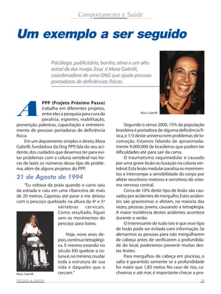 Comportamento e Saúde


Um exemplo a ser seguido
                     Psicóloga, publicitária, bonita, ativa e um alto
                     astral de dar inveja. Essa é Mara Gabrilli,
                     coordenadora de uma ONG que ajuda pessoas
                     portadoras de deficiências físicas.




A
               PPP (Projeto Próximo Passo)
               trabalha em diferentes projetos,
               entre eles a pesquisa para cura da                 Mara Gabrilli

               paralisia, esportes, reabilitação,
prevenção, palestras, capacitação e entreteni-            Segundo o senso 2000, 15% da população
mento de pessoas portadoras de deficiência           brasileira é portadora de alguma deficiência fí-
física.                                              sica, e 1/3 deste universo tem problemas de lo-
     Em um depoimento simples e direto, Mara         comoção. Estamos falando de aproximada-
Gabrilli, fundadora da Ong PPP, fala do seu aci-     mente 9.000.000 de brasileiros que podem ter
dente, dos cuidados que devemos ter para evi-        dificuldades até para sair da cama.
tar problemas com a coluna vertebral nas ho-              O traumatismo raquimedular é causado
ras de lazer, os números desse tipo de proble-       por uma grave lesão ou luxação na coluna ver-
ma, além de alguns projetos do PPP.                  tebral. Esta lesão medular paralisa os movimen-
                                                     tos e interrompe a sensibilidade do corpo por
21 de Agosto de 1994                                 afetar neurônios motores e sensitivos do siste-
    “Eu voltava da praia quando o carro saiu         ma nervoso central.
da estrada e caiu em uma ribanceira de mais               Cerca de 10% deste tipo de lesão são cau-
de 20 metros. Capotou até parar e me deixou          sados por acidentes de mergulho. Estes aciden-
com o pescoço quebrado na altura da 4ª e 5ª          tes são gravíssimos e afetam, na maioria das
                     vértebras    cervicais.         vezes, pessoas jovens, causando a tetraplegia.
                     Como resultado, fiquei          A maior incidência destes acidentes acontece
                     sem os movimentos do            durante o verão.
                     pescoço para baixo.                  O interessante de tudo isto é que esse tipo
                                                     de lesão pode ser evitada com informação. Se
                             Hoje, nove anos de-     alertarmos as pessoas para não mergulharem
                        pois, continuo tetraplégi-   de cabeça antes de verificarem a profundida-
                        ca. E mesmo estando no       de do local, poderemos prevenir muitas des-
                        século XXI quebrar a co-     tas lesões.
                        luna é, no mínimo, mudar          Para mergulhos de cabeça em piscinas, o
                        toda a estrutura de sua      salto é garantido somente se a profundidade
                        vida e daqueles que o        for maior que 1,83 metro. No caso de rios, ca-
Mara Gabrilli           cercam.”                     choeiras e até mar, é importante checar a pro-
           SAUNAS
PISCINAS & SA UNAS                                                                                 09
 