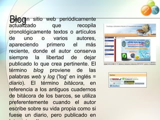 Blog … es un sitio web periódicamente actualizado que recopila cronológicamente textos o artículos de uno o varios autores, apareciendo primero el más reciente, donde el autor conserva siempre la libertad de dejar publicado lo que crea pertinente. El término  blog  proviene de las palabras  web  y  log  ('log' en inglés =  diario ). El término  bitácora , en referencia a los antiguos cuadernos de bitácora de los barcos, se utiliza preferentemente cuando el autor escribe sobre su vida propia como si fuese un diario, pero publicado en Internet en línea.  