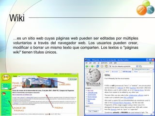 Wiki … es un sitio web cuyas páginas web pueden ser editadas por múltiples voluntarios a través del navegador web. Los usuarios pueden crear, modificar o borrar un mismo texto que comparten. Los textos o "páginas wiki" tienen títulos únicos.  