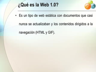 ¿Qué es la Web 1.0? Es un tipo de web estática con documentos que casi nunca se actualizaban y los contenidos dirigidos a la navegación (HTML y GIF). 