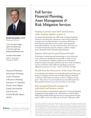 Full Service
                              Financial Planning,
                              Asset Management &
                              Risk Mitigation Services
                              Helping to protect your hard earned money
                              while working together to grow it
                              Investment Professionals, Inc. (IPI) seeks to bring investment,
Keith Piscitello, CLTC
                              insurance and education, retirement, estate and tax planning
Financial Advisor
                              strategies into one financial plan to maximize efficiencies
                              and minimize gaps that can leave clients under-prepared
(773) 761-4307 Office
                              and under-protected. In roles of both analyst and coach, we
(847) 917-0076 Cell           recommend tailored, practical solutions, explain complex
(773) 761-1325 Fax            issues and guide clients through implementation.
keith.piscitello@invpro.com
                              Regular check-ups for good financial health
Located at Edens Bank:
                              Performance monitoring and maintaining an asset allocation
6945 N. Clark Street          in line with your changing investor profile is central to our
Chicago, IL 60626             role. Your financial consultant will keep you informed of
                              progress toward your goals and show you how much investment
                              income you’ll have under different spending, saving and
                              allocation scenarios over time – and if you’ll have enough.

Financial Planning            Benefit from the brain power of the entire IPI team
Retirement Planning           In developing and refining your personalized financial plan, your
                              financial consultant often works with IPI colleagues firmwide
Estate Planning               to bring our full range of resources to bear in support of your
Education Planning            goals. Our 18-year record of client focus and achievement has
                              been possible because we go the extra mile for our clients.
Insurance & Annuities
Private Asset Mgmt.           Risk-managed financial strategies for
Equity Investments            individuals and business owners
Fixed Income                  Our best practices comprehensive approach to financial planning
                              is designed to help mitigate risk. Having been voted the Most
Global Wealth Mgmt.           Highly Rated Bank Brokerage Firm for an unprecedented fourth
REITs                         time in 2009,¹ we’re more than up to the task. Welcome to IPI.


                              NO BANK GUARANTEE | NOT FDIC INSURED | MAY LOSE VALUE All Securities and Advisory Services
                              offered through Investment Professionals, Inc. (IPI), a Registered Broker/Dealer & Registered Investment Advisor
                              and member FINRA & SIPC. The investment services offered by IPI under the name Edens Investment Services are
                              in no way affiliated with or offered by Edens Bank, nor is Edens Bank a registered broker/dealer. Customers working
                              with Edens Investment Services will be dealing solely through IPI with respect to their investment, brokerage and
                              securities transactions. IPI does not offer or provide legal or tax advice. Please consult your attorney and/or tax advisor
                              for such services. The products offered by Investment Professionals, Inc. are not insured by the FDIC, the NCUA or
                              any other agency of the government, are not deposits or other obligations for the bank or guaranteed by the bank and
                              involve investment risks, including possible loss of principal amount invested. © 2011 Investment Professionals, Inc.
 