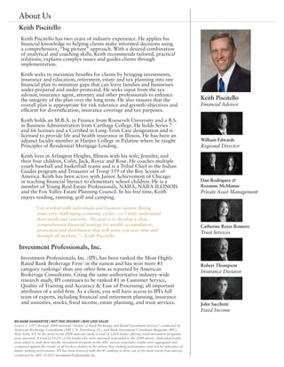 About Us
   Keith Piscitello
    Keith Piscitello has two years of industry experience. He applies his
    financial knowledge to helping clients make informed decisions using
    a comprehensive, “big picture” approach. With a desired combination
    of analytical and coaching skills, Keith recommends tailored, practical
    solutions, explains complex issues and guides clients through
    implementation.

    Keith seeks to maximize benefits for clients by bringing investments,
    insurance and education, retirement, estate and tax planning into one
    financial plan to minimize gaps that can leave families and businesses
    under-prepared and under-protected. He seeks input from the tax
    advisor, insurance agent, attorney and other professionals to enhance
    the integrity of the plan over the long term. He also ensures that the                                             Keith Piscitello
    overall plan is appropriate for risk tolerance and growth objectives and                                           Financial Advisor
    efficient for diversification, insurance coverage and tax purposes.

    Keith holds an M.B.A. in Finance from Roosevelt University and a B.S.
    in Business Administration from Carthage College. He holds Series 7
    and 66 licenses and a Certified in Long-Term Care designation and is
    licensed to provide life and health insurance in Illinois. He has been an
    adjunct faculty member at Harper College in Palatine where he taught                                               William Edwards
    Principles of Residential Mortgage Lending.                                                                        Regional Director
    Keith lives in Arlington Heights, Illinois with his wife, Jennifer, and
    their four children, Colin, Jack, Royce and Rose. He coaches multiple
    youth baseball and basketball teams and is a Tribal Chief in the Indian
    Guides program and Treasurer of Troop 159 of the Boy Scouts of
    America. Keith has been active with Junior Achievement of Chicago
    in teaching financial literacy to elementary school children. He is a                                              Dan Rodriguez &
    member of Young Real Estate Professionals, NAIFA, NAIFA-ILLINOIS                                                   Rozanne McManus
    and the Fox Valley Estate Planning Council. In his free time, Keith                                                Private Asset Management
    enjoys reading, running, golf and camping.

             “I’ve worked with individuals and business owners during
              some very challenging economic cycles – so I truly understand
              their needs and concerns. My goal is to develop a clear,
              comprehensive financial strategy for wealth accumulation,                                                Catherine Reyes Romero
              protection and distribution that will serve you over time and                                            Trust Services
              through all markets.” – Keith Piscitello

   Investment Professionals, Inc.
    Investment Professionals, Inc. (IPI), has been ranked the Most Highly
    Rated Bank Brokerage Firm1 in the nation and has won more #1                                                       Robert Thompson
    category rankings1 than any other firm as reported by American                                                     Insurance Division
    Brokerage Consultants. Citing the same authoritative industry-wide
    research study, IPI continues to be ranked #1 in Customer Service,
    Quality of Training and Accuracy & Ease of Processing; all important
    attributes of a solid firm. As a client, you will have access to IPI’s full
    team of experts, including financial and retirement planning, insurance
    and annuities, stocks, fixed income, estate planning, and trust services.                                          John Sacchetti
                                                                                                                       Fixed Income

NO BANK GUARANTEE | NOT FDIC INSURED | MAY LOSE VALUE
Source 1: 1997 through 2008 national “Studies of Bank Brokerage and Retail Investment Services” conducted by
American Brokerage Consultants (ABC), St. Petersburg, FL., and Bank Investment Consultant Magazine (BIC),
New York, NY. In the most recent 2008 national study, a total of 2,024 banks offering retail investment programs
were surveyed. A total of 14.6% of the banks who were surveyed responded to the 2008 survey. Individual banks
were asked to rank their specific investment program in the ABC survey; responder results were aggregated and
compared against the results of all brokers dealers in the survey. Past ranking performance may not be indicative of
future ranking performance. IPI has been honored with the #1 ranking in three out of the most recent four surveys
conducted by ABC. © 2011 Investment Professionals, Inc.
 