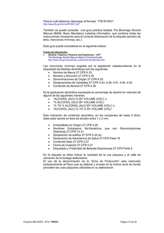 Proyecto BID-ADEX –RTA / PISCO Página 15 de 20
Para lo cuál debemos descargar el formato TTB f510031
http://www.ttb.gov/forms/f510031.pdf
También se puede consultar una guía práctica titulada The Beverage Alcohol
Manual (BAM): Basic Mandatory Labeling Information, que contiene todas las
instrucciones necesarias para la correcta elaboración de la etiqueta (tamaño de
letra, menciones mínimas, etc.).
Esta guía puede consultarse en el siguiente enlace:
Fuente de información:
• Alcohol, Tobacco, Firearms and Explosives – ATF
The Beverage Alcohol Manual (Bam) A Practical Guide
http://www.atf.gov/pub/alctob_pub/bevalmanual/index.htm
Las menciones mínimas exigidas por la legislación estadounidense en el
etiquetado de bebidas alcohólicas son las siguientes:
• Nombre de Marca 27 CFR 4.33
• Nombre y Dirección 27 CFR 4.35
• Denominaciones de Origen 27 CFR 4.25
• Designaciones de Varietales 27 CFR 4.23, 4.28, 4.91, 4.92, 4.93
• Contenido de Alcohol 27 CFR 4.36
Es la graduación alcohólica expresada en porcentaje de alcohol en volumen de
alguna de las siguientes maneras:
• “ALCOHOL (ALC) % BY VOLUME (VOL)” o
• “% ALCOHOL (ALC) BY VOLUME (VOL)”
• “% TO % ALCOHOL (ALC) BY VOLUME (VOL)” o
• “ALCOHOL (ALC) % TO % BY VOLUME (VOL)”
Esta indicación de contenido alcohólico, en los recipientes de hasta 5 litros,
debe estar escrita en letra de tamaño entre 1 y 3 mm.
• Embotellado en Origen 27 CFR 4.26
• Nombres Extranjeros No-Genéricos que son Denominaciones
Distintivas 27 CFR 12.31
• Declaración de sulfitos 27 CFR 4.32 (e)
• Declaración de Advertencia de Salud 27 CFR Parte 16
• Contenido Neto 27 CFR 4.37
• Fecha de Cosecha 27 CFR 4.27
• Etiquetado y Publicidad de Bebidas Espirituosas 27 CFR Parte 5
En la etiqueta se debe indicar la variedad de la uva pisquera y el valle de
ubicación de la bodega elaboradora.
El uso de la denominación de la “Zona de Producción” esta reservado
exclusivamente al Pisco que se elabore y envase en la misma zona de donde
proceden las uvas pisqueras utilizadas en su elaboración.
 