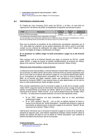 Proyecto BID-ADEX –RTA / PISCO Página 6 de 20
• United Status International Trade Commission – USITC
http://www.usitc.gov/
Paso 1: Portal principal del USITC; Paso 2: HTS Online Search
B.2 PREFERENCIA ARANCELARIA
El Tratado de Libre Comercio (TLC) entre los EE.UU. y el Perú, el cual entró en
vigencia el 01 de febrero del 2009, ha establecido el siguiente arancel para el pisco:
HTS8* Descripción
Unidad de
cantidad
Arancel
Base
Categoría de
Desgravación
22.08.20.10 Pisco and singani. pf.liters 1.9% A
(a)
*Las preferencias arancelarias fueron negociadas a 08 dígitos.
(a): los aranceles a las mercancías originarias de la categoría A serán eliminados completamente y dichas
mercancías quedarán libres de aranceles en la fecha en que el TLC entre en vigor.
Para que el producto se beneficie de las preferencias arancelarias asignadas por el
TLC, este debe ser originario de los países signatarios del mismo, para lo cual debe
cumplir con los criterios de calificación de origen indicados en dicho Tratado (ver la
sección de Reglas de Origen y Certificación de Origen).
Si un producto no califica origen la tarifa arancelaria a pagar es la del Arancel
General.
Para conocer cuál es el Arancel General que paga un producto en EE.UU., puede
visitar USITC, y luego de buscar la partida correspondiente al producto de interés,
fijarse en la columna “General” de las columnas de la sección “Rates of Duty”.
Diferencia entre Arancel Base y Arancel General
La diferencia entre Arancel Base y Arancel General o Nación Más Favorecida (NMF) es
que el primero se define dentro del acuerdo comercial entre los países signatarios para
servir como base en el cálculo del arancel a pagar en un momento determinado dentro
de un cronograma de desgravación arancelaria. Por otro lado el Arancel General o
MNF, es el arancel que paga cualquier nación que pertenezca a la Organización
Mundial de Comercio (OMC) y que exporte hacia un país determinado con el cual no
tiene un trato preferencial por medio de algún acuerdo.
Para conocer exactamente cual es el arancel a pagar en el año de la consulta, puede
visitar USITC (segunda fuente de información del presente punto) y luego de buscar la
partida correspondiente al producto de interés, fijarse en la columna “Special” de las
columnas de la sección “Rates of Duty”, en la cual se deberá buscar las iniciales “(PE)”
– de Perú – en este punto se puede presentar uno de los dos siguientes casos:
• Si en “(PE)” aparece una tasa arancelaria, ésta es la tasa arancelaria
preferencial a pagar.
• Si en “(PE)” aparece “See 99…” con un link, se deberá ingresar al mismo y
buscar en la columna de “Article Description” la partida del producto y luego de
encontrarla se deberá buscar el arancel a pagar en la columna “Special” de las
columnas de la sección “Rates of Duty”.
Vale la pena mencionar que si al buscar el arancel a pagar en el año de la consulta se
presenta el segundo caso, para efectos estadísticos Estados Unidos también utiliza la
partida del capítulo 99 para la cual se define el “Article Description” que contiene la
partida arancelaria del producto que se ha buscado.
Fuente de información:
• Tratado de Libre Comercio Perú – EE UU.
http://www.tlcperu-eeuu.gob.pe
 