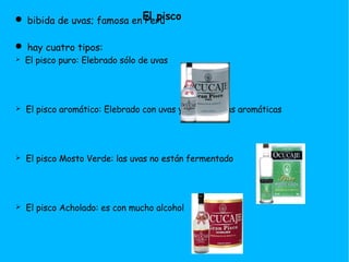 bibida de uvas; famosa en Perú hay cuatro tipos: El pisco puro: Elebrado sólo de uvas El pisco aromático: Elebrado con uvas y otras frutas aromáticas El pisco Mosto Verde: las uvas no están fermentado El pisco Acholado: es con mucho alcohol El pisco