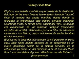Pisco y Pisco Sour El pisco, una bebida alcohólica que resulta de la destilación del jugo de las uvas frescas fermentadas llamado “mosto”, lleva el nombre del puerto marítimo desde donde se realizaba la exportación esta bebida peruana destilada. Ciudad de Pisco, al sur de Lima, capital del Perú. La bebida era almacenada en las famosas “botijas” (recipientes cerrados de arcilla), elaboradas por una tribu de artesanos ceramistas, los Piskos, cuyos recipientes de arcilla llevaban el mismo nombre. El pisco es la base del más famoso cóctel peruano: el pisco sour. Esta típica bebida peruana se ha convertido en un nuevo personaje social de la cultura peruana: en la actualidad ya existe un día dedicado a él, el “Día del Pisco Sour”, que se celebra el primer sábado del mes de Febrero.