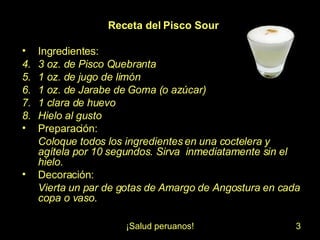 Receta del Pisco Sour Ingredientes: 3 oz. de Pisco Quebranta 1 oz. de jugo de limón 1 oz. de Jarabe de Goma (o azúcar) 1 clara de huevo Hielo al gusto Preparación: Coloque todos los ingredientes en una coctelera y agítela por 10 segundos. Sirva inmediatamente sin el hielo. Decoración: Vierta un par de gotas de Amargo de Angostura en cada copa o vaso.