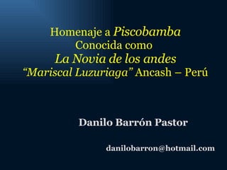 Homenaje a  Piscobamba Conocida como  La Novia de los andes “ Mariscal Luzuriaga”  Ancash – Perú Danilo Barrón Pastor [email_address] 
