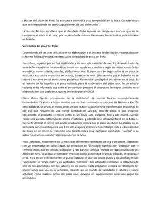 carácter del pisco del Perú. Su estructura aromática y su complejidad en la boca. Características
que lo diferencian de los demás aguardientes de uva del mundo".

La Norma Técnica establece que el destilado debe reposar en recipientes inocuos que no le
cambien ni el sabor ni el color, por un período de mínimo tres meses, tras el cual se podrá envasar
en botellas.

Variedades del pisco del Perú:

Dependiendo de las uvas utilizadas en su elaboración y al proceso de destilación, reconocidos por
la Norma Técnica Peruana, existen cuatro variedades de pisco del Perú:

Pisco Puro, especial por su fina destilación y de una sola variedad de uva. Es obtenido tanto de
uvas de las variedades no aromáticas como son: quebranta, mollar y negra corriente, como de las
aromáticas como la italia, torontel, albilla,y moscatel. El pisco puro en degustación es un pisco de
muy poca estructura aromática en la nariz, o sea, en el olor. Esto permite que el bebedor no se
sature o se canse en sus sensaciones gustativas. Posee una complejidad de sabores en la boca. Es
el favorito de los iqueños y el pisco utilizado para la elaboración del pisco sour. En un estudio
reciente se ha informado que entre el consumidor peruano el pisco puro de mayor consumo es el
elaborado con uva quebranta, que es preferido por el 40%29

Pisco Mosto Verde, proveniente de la destilación de mostos frescos incompletamente
fermentados. Es elaborado con mostos que no han terminado su proceso de fermentación. En
otras palabras, se destila el mosto antes de que todo el azúcar se haya transformado en alcohol. Es
por eso que requiere de una mayor cantidad de uva por litro de pisco, lo que encarece
ligeramente el producto. El mosto verde es un pisco sutil, elegante, fino y con mucho cuerpo.
Posee una variada estructura de aroma y sabores, y además una sensación táctil en la boca. El
hecho de destilar el mosto con azúcar residual no implica que el pisco sea dulce. La glucosa no es
eliminada por el alambique ya que éste sólo evapora alcoholes. Sin embargo, esta escasa cantidad
de dulce en el mosto le transmite una característica muy particular aportando "cuerpo" a su
estructura y una sensación "aterciopelada" en la boca.

Pisco Acholado, Proveniente de la mezcla de diferentes variedades de uva o de piscos. Elaborado
con un ensamblaje de varias cepas. La definición de "acholado" significa por "analogía" con el
término cholo, que en sentido "coloquial" y "de cariño" significa "mezcla de razas oriundas de los
Andes del Perú. se acerca al "blended" (mezcla), como es blended el whisky escocés, el coñac o el
jerez. Para mejor entendimiento se puede establecer que los piscos puros y los aromáticos son
"variedades" o "single malt" y los acholados, "blended". Los acholados combinan la estructura de
olor de los aromáticos con los sabores de los puros. Cada productor atesora secretamente las
proporciones que usa en su acholado, creando así un mundo de variedades y sabores. El pisco
acholado como materia prima del pisco sour, deviene en especialmente apreciado según los
entendidos.
 
