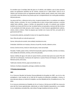 Se considera que el maridaje ideal del pisco es el cebiche, esto debido a que el pisco peruano
posee una graduación alcohólica de 43° mínimo, necesita de un "plato fuerte" como lo es el
cebiche, que incorpora entre sus ingredientes pescado, cebolla, perejil, culantro, kión, limón verde
y ají rocoto, estos dos últimos muy fuertes que van a complementarse con el alto grado alcohólico
del pisco peruano.

Los piscos del Perú, a diferencia de los vinos, en general quedan bien si se combinan con sabores
ácidos, fuertes y picantes. Por eso el maridaje para el pisco incluye desde aceitunas y canchita
salada hasta cebiches, ocopas y tortillas con guacamole de palta. Un producto que combina
también con el pisco del Perú es el ají. Los platos hechos con pescados y mariscos del Mar de Grau
o con productos del Ande peruano, como la papa y el maíz fusionan agradablemente sabores,
colores, olores y textura. Todos los piqueos que maridan con el pisco del Perú, son parte de la
gastronomía del Perú.

Se acostumbra además, acompañar el pisco con los siguientes piqueos:

Aves: Alitas de pollo con salsa de queso azul.

Carnes: Anticuchos de corazón, lomo saltado, brochetas de carne.

Embutidos: Salchichas con mostaza, chorizos a la parrilla, morcilla, cabanosi y otros.

Granos: Cancha serrana, choclo en salsa de queso, mote sancochado.

Pescados: Tiradito, pulpo al olivo, chicharrón de pescado, pejerrey enrollado, choritos a la chalaca,
lomo saltado de anchoveta, anchoas, entre otros pescados.

Quesos: Galletas de agua o de soda con quesos fuertes y picantes tipo queso azul, queso Tilsic del
valle del Yura (Arequipa), mantecosos de Cajamarca o quesos frescos de Arequipa o del valle del
Mantaro (Junín), entre otros.

Tubérculos: Camote al horno, papa sancochada con ají.

Verduras: Escribano arequipeño, pichanga y cebollas encurtidas.

10.Premios internacionales

2007

En el Concurso Mundial de Bruselas (ConcoursMondial de Bruxelles) de 2007, uno de los más
prestigiosos a nivel mundial, de un total de 63 muestras de diferentes variedades y marcas, el
pisco peruano obtuvo un total de 16 medallas: una Gran Medalla de Oro, 8 medallas de oro y 7 de
plata.

En el concurso vitivinícola Les Citadelles du Vin en Francia, el 18 de junio de 2007 tres marcas de
pisco del Perú fueron galardonadas, obteniendo un trofeo Citadelles (equivalente a una medalla
de oro, habiéndose concedido 96), y dos trofeos Prestige (medallas de bronce, de 191).
 