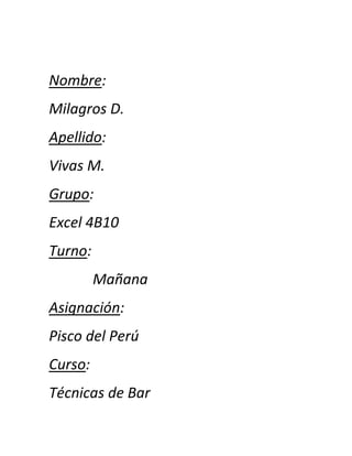 Nombre:
Milagros D.
Apellido:
Vivas M.
Grupo:
Excel 4B10
Turno:
         Mañana
Asignación:
Pisco del Perú
Curso:
Técnicas de Bar
 
