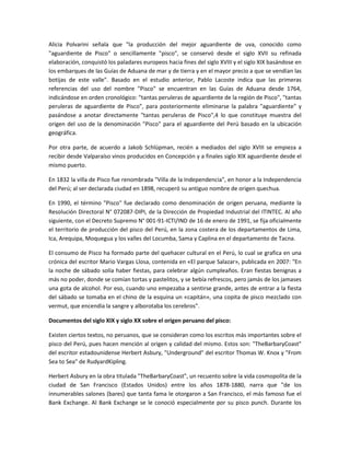 Alicia Polvarini señala que "la producción del mejor aguardiente de uva, conocido como
"aguardiente de Pisco" o sencillamente "pisco", se conservó desde el siglo XVII su refinada
elaboración, conquistó los paladares europeos hacia fines del siglo XVIII y el siglo XIX basándose en
los embarques de las Guías de Aduana de mar y de tierra y en el mayor precio a que se vendían las
botijas de este valle". Basado en el estudio anterior, Pablo Lacoste indica que las primeras
referencias del uso del nombre "Pisco" se encuentran en las Guías de Aduana desde 1764,
indicándose en orden cronológico: "tantas peruleras de aguardiente de la región de Pisco", "tantas
peruleras de aguardiente de Pisco", para posteriormente eliminarse la palabra "aguardiente" y
pasándose a anotar directamente "tantas peruleras de Pisco",4 lo que constituye muestra del
origen del uso de la denominación "Pisco" para el aguardiente del Perú basado en la ubicación
geográfica.

Por otra parte, de acuerdo a Jakob Schlüpman, recién a mediados del siglo XVIII se empieza a
recibir desde Valparaíso vinos producidos en Concepción y a finales siglo XIX aguardiente desde el
mismo puerto.

En 1832 la villa de Pisco fue renombrada "Villa de la Independencia", en honor a la Independencia
del Perú; al ser declarada ciudad en 1898, recuperó su antiguo nombre de origen quechua.

En 1990, el término "Pisco" fue declarado como denominación de origen peruana, mediante la
Resolución Directoral N° 072087-DIPI, de la Dirección de Propiedad Industrial del ITINTEC. Al año
siguiente, con el Decreto Supremo N° 001-91-ICTI/IND de 16 de enero de 1991, se fija oficialmente
el territorio de producción del pisco del Perú, en la zona costera de los departamentos de Lima,
Ica, Arequipa, Moquegua y los valles del Locumba, Sama y Caplina en el departamento de Tacna.

El consumo de Pisco ha formado parte del quehacer cultural en el Perú, lo cual se grafica en una
crónica del escritor Mario Vargas Llosa, contenida en «El parque Salazar», publicada en 2007: "En
la noche de sábado solía haber fiestas, para celebrar algún cumpleaños. Eran fiestas benignas a
más no poder, donde se comían tortas y pastelitos, y se bebía refrescos, pero jamás de los jamases
una gota de alcohol. Por eso, cuando uno empezaba a sentirse grande, antes de entrar a la fiesta
del sábado se tomaba en el chino de la esquina un «capitán», una copita de pisco mezclado con
vermut, que encendía la sangre y alborotaba los cerebros".

Documentos del siglo XIX y siglo XX sobre el origen peruano del pisco:

Existen ciertos textos, no peruanos, que se consideran como los escritos más importantes sobre el
pisco del Perú, pues hacen mención al origen y calidad del mismo. Estos son: "TheBarbaryCoast"
del escritor estadounidense Herbert Asbury, "Underground" del escritor Thomas W. Knox y "From
Sea to Sea" de RudyardKipling.

Herbert Asbury en la obra titulada "TheBarbaryCoast", un recuento sobre la vida cosmopolita de la
ciudad de San Francisco (Estados Unidos) entre los años 1878-1880, narra que "de los
innumerables salones (bares) que tanta fama le otorgaron a San Francisco, el más famoso fue el
Bank Exchange. Al Bank Exchange se le conoció especialmente por su pisco punch. Durante los
 