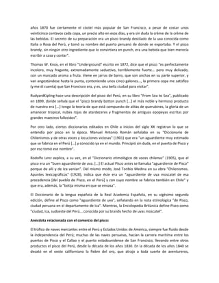 años 1870 fue ciertamente el cóctel más popular de San Francisco, a pesar de costar unos
veinticinco centavos cada copa, un precio alto en esos días, y era sin duda la crème de la crème de
las bebidas. El secreto de su preparación era un pisco brandy destilado de la uva conocida como
Italia o Rosa del Perú, y tomó su nombre del puerto peruano de donde se exportaba. Y el pisco
brandy, sin ningún otro ingrediente que lo convirtiera en punch, era una bebida que bien merecía
escribir a casa y contar".

Thomas W. Knox, en el libro "Underground" escrito en 1872, dice que el pisco "es perfectamente
incoloro, muy fragante, extremadamente seductivo, terriblemente fuerte... pero muy delicado,
con un marcado aroma a fruta. Viene en jarras de barro, que son anchas en su parte superior, y
van angostándose hasta la punta, conteniendo unos cinco galones..., la primera copa me satisfizo
(y me di cuenta) que San Francisco era, y es, una bella ciudad para visitar".

RudyardKipling hace una descripción del pisco del Perú, en su libro "From Sea to Sea", publicado
en 1899, donde señala que el "pisco brandy botton punch [...] el más noble y hermoso producto
de nuestra era [...] tengo la teoría de que está compuesto de alitas de querubines, la gloria de un
amanecer tropical, nubes rojas de atardeceres y fragmentos de antiguas epopeyas escritas por
grandes maestros fallecidos".

Por otro lado, ciertos diccionarios editados en Chile a inicios del siglo XX registran lo que se
entendía por pisco en la época. Manuel Antonio Román señalaba en su "Diccionario de
Chilenismos y de otras voces y locuciones viciosas" (1901) que era "un aguardiente muy estimado
que se fabrica en el Perú [...] y conocido ya en el mundo. Principió sin duda, en el puerto de Pisco y
por eso tomó ese nombre".

Rodolfo Lenz explica, a su vez, en el "Diccionario etimológico de voces chilenas" (1905), que el
pisco era un "buen aguardiente de uva. [...] El actual Pisco antes se llamaba "aguardiente de Pisco"
porque de allí y de Ica venían". Del mismo modo, José Toribio Medina en su obra "Chilenismos.
Apuntes lexicográficos" (1928), indica que éste era un "aguardiente de uva moscatel de esa
procedencia [del pueblo de Pisco, en el Perú] y con cuyo nombre se fabrica también en Chile" y
que era, además, la "botija misma en que se envasa".

El Diccionario de la lengua española de la Real Academia Española, en su vigésimo segunda
edición, define al Pisco como "aguardiente de uva", señalando en la nota etimológica "de Pisco,
ciudad peruana en el departamento de Ica". Mientras, la Enciclopedia Británica define Pisco como
"ciudad, Ica, sudoeste del Perú... conocida por su brandy hecho de uvas moscatel".

Anécdota relacionada con el comercio del pisco:

El tráfico de naves mercantes entre el Perú y Estados Unidos de América, siempre fue fluido desde
la independencia del Perú; muchas de las naves peruanas, hacían la carrera marítima entre los
puertos de Pisco y el Callao y el puerto estadounidense de San Francisco, llevando entre otros
productos el pisco del Perú, desde la década de los años 1830. En la década de los años 1840 se
desató en el oeste californiano la fiebre del oro, que atrajo a toda suerte de aventureros,
 