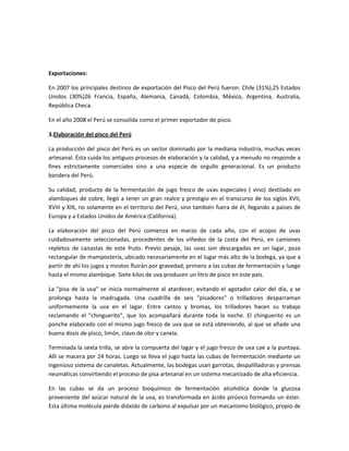 Exportaciones:

En 2007 los principales destinos de exportación del Pisco del Perú fueron: Chile (31%),25 Estados
Unidos (30%)26 Francia, España, Alemania, Canadá, Colombia, México, Argentina, Australia,
República Checa.

En el año 2008 el Perú se consolida como el primer exportador de pisco.

3.Elaboración del pisco del Perú

La producción del pisco del Perú es un sector dominado por la mediana industria, muchas veces
artesanal. Ésta cuida los antiguos procesos de elaboración y la calidad, y a menudo no responde a
fines estrictamente comerciales sino a una especie de orgullo generacional. Es un producto
bandera del Perú.

Su calidad, producto de la fermentación de jugo fresco de uvas especiales ( vino) destilado en
alambiques de cobre, llegó a tener un gran realce y prestigio en el transcurso de los siglos XVII,
XVIII y XIX, no solamente en el territorio del Perú, sino también fuera de él, llegando a países de
Europa y a Estados Unidos de América (California).

La elaboración del pisco del Perú comienza en marzo de cada año, con el acopio de uvas
cuidadosamente seleccionadas, procedentes de los viñedos de la costa del Perú, en camiones
repletos de canastas de este fruto. Previo pesaje, las uvas son descargadas en un lagar, poza
rectangular de mampostería, ubicado necesariamente en el lugar más alto de la bodega, ya que a
partir de ahí los jugos y mostos fluirán por gravedad, primero a las cubas de fermentación y luego
hasta el mismo alambique. Siete kilos de uva producen un litro de pisco en este país.

La "pisa de la uva" se inicia normalmente al atardecer, evitando el agotador calor del día, y se
prolonga hasta la madrugada. Una cuadrilla de seis "pisadores" o trilladores desparraman
uniformemente la uva en el lagar. Entre cantos y bromas, los trilladores hacen su trabajo
reclamando el "chinguerito", que los acompañará durante toda la noche. El chinguerito es un
ponche elaborado con el mismo jugo fresco de uva que se está obteniendo, al que se añade una
buena dosis de pisco, limón, clavo de olor y canela.

Terminada la sexta trilla, se abre la compuerta del lagar y el jugo fresco de uva cae a la puntaya.
Allí se macera por 24 horas. Luego se lleva el jugo hasta las cubas de fermentación mediante un
ingenioso sistema de canaletas. Actualmente, las bodegas usan garrotas, despalilladoras y prensas
neumáticas convirtiendo el proceso de pisa artesanal en un sistema mecanizado de alta eficiencia.

En las cubas se da un proceso bioquímico de fermentación alcohólica donde la glucosa
proveniente del azúcar natural de la uva, es transformada en ácido pirúvico formando un éster.
Esta última molécula pierde dióxido de carbono al expulsar por un mecanismo biológico, propio de
 
