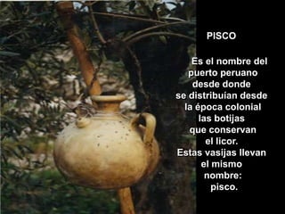PISCO Es el nombre del puerto peruanodesde donde se distribuían desde la época coloniallas botijas que conservanel licor. Estas vasijas llevan el mismo nombre: pisco.