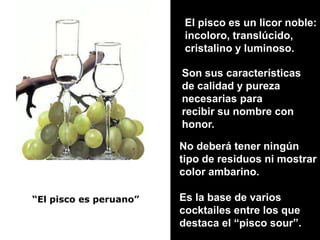 El pisco es un licor noble:incoloro, translúcido, cristalino y luminoso.Son sus característicasde calidad y purezanecesarias para recibir su nombre conhonor.No deberá tener ningún tipo de residuos ni mostrarcolor ambarino.Es la base de varios cocktailes entre los que destaca el “pisco sour”.“El pisco es peruano”