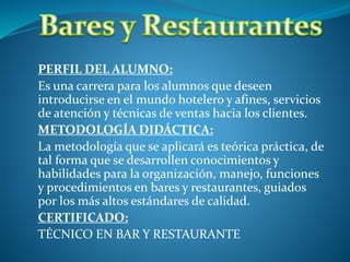 PERFIL DEL ALUMNO:
Es una carrera para los alumnos que deseen
introducirse en el mundo hotelero y afines, servicios
de atención y técnicas de ventas hacia los clientes.
METODOLOGÍA DIDÁCTICA:
La metodología que se aplicará es teórica práctica, de
tal forma que se desarrollen conocimientos y
habilidades para la organización, manejo, funciones
y procedimientos en bares y restaurantes, guiados
por los más altos estándares de calidad.
CERTIFICADO:
TÉCNICO EN BAR Y RESTAURANTE
 