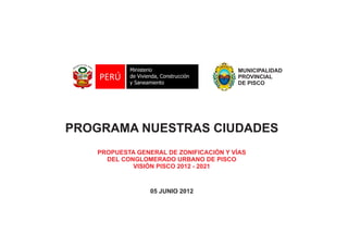 MUNICIPALIDAD
PROVINCIAL
DE PISCO
PROGRAMA NUESTRAS CIUDADES
PROPUESTA GENERAL DE ZONIFICACIÓN Y VÍAS
DEL CONGLOMERADO URBANO DE PISCO
VISIÓN PISCO 2012 - 2021
05 JUNIO 2012
 