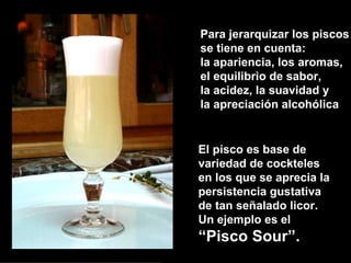Para jerarquizar los piscos se tiene en cuenta: la apariencia, los aromas,  el equilibrio de sabor, la acidez, la suavidad y la apreciación alcohólica El pisco es base de variedad de cockteles en los que se aprecia la  persistencia gustativa  de tan señalado licor.  Un ejemplo es el  “ Pisco Sour”. 