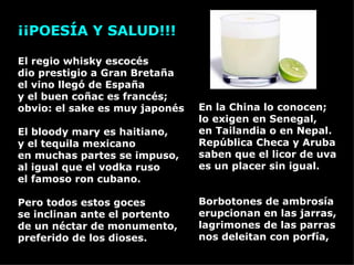 En la China lo conocen; lo exigen en Senegal, en Tailandia o en Nepal.  República Checa y Aruba saben que el licor de uva es un placer sin igual. Borbotones de ambrosía erupcionan en las jarras, lagrimones de las parras  nos deleitan con porfía, ¡¡POESÍA Y SALUD!!!             El regio whisky escocés dio prestigio a Gran Bretaña el vino llegó de España y el buen coñac es francés; obvio: el sake es muy japonés  El bloody mary es haitiano, y el tequila mexicano en muchas partes se impuso, al igual que el vodka ruso el famoso ron cubano. Pero todos estos goces  se inclinan ante el portento de un néctar de monumento, preferido de los dioses. 