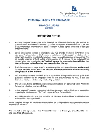 Page 1 of 8
PERSONAL INJURY ATE INSURANCE
PROPOSAL FORM
Scotland
IMPORTANT NOTICE
1. You must complete this Proposal Form and have the information verified by your solicitor. All
questions must be answered to enable a quotation to be given. Answer questions to the best
of your knowledge, information and belief. The form must be signed and dated by both you
and your solicitor.
2. Before an insurance contract is entered into you must provide information to AmTrust about
your case. The information in this form and in material provided in support of it (either with or
following it), should be provided after you have made reasonable searches and enquiries. This
will include enquiries of third parties where possible or, if you are not an individual from
persons within your organisation. AmTrust will assume the information is provided on this
basis unless you put AmTrust on express notice that it is not.
3. The information should be provided in a reasonably clear and accessible way. AmTrust will
not have notice of details which are provided within documentation but not specifically
brought to AmTrust’s attention.
4. You must notify us in the event that there is any material change in the answers given to the
questions contained in this Proposal Form. In such circumstances we may, at our sole
discretion, modify or withdraw any outstanding quotation.
5. The full cover, terms, conditions, exclusions and limitations are contained within AmTrust’s
Commercial Litigation Insurance Policy.
6. In this proposal "you/your" means the individual, company, partnership trust or association
proposing for this insurance. “AmTrust” means AmTrust Europe Limited.
7. You should retain for your records a copy of the completed Proposal Form and details of any
additional information provided.
Please complete and sign this Proposal Form and return it to us together with a copy of the information
requested at Section I.
The completion and signature of this Proposal Form does not bind you or AmTrust to enter
into a contract of insurance.
 