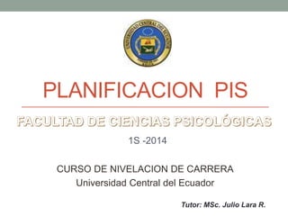 PLANIFICACION PIS
1S -2014
CURSO DE NIVELACION DE CARRERA
Universidad Central del Ecuador
Tutor: MSc. Julio Lara R.
 