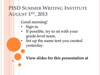 PISD SUMMER WRITING INSTITUTE
AUGUST 1ST, 2013
Good morning!
• Sign in.
• If possible, try to sit with your
grade-level team.
• Set up the name tent you created
yesterday.
View slides for this presentation at
goo.gl/muAn15
 