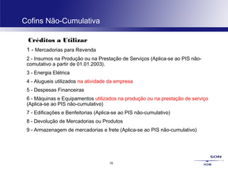 10
Cofins Não-Cumulativa
Créditos a Utilizar
1 - Mercadorias para Revenda
2 - Insumos na Produção ou na Prestação de Serviços (Aplica-se ao PIS não-
comutativo a partir de 01.01.2003).
3 - Energia Elétrica
4 - Alugueis utilizados na atividade da empresa
5 - Despesas Financeiras
6 - Máquinas e Equipamentos utilizados na produção ou na prestação de serviço
(Aplica-se ao PIS não-cumulativo)
7 - Edificações e Benfeitorias (Aplica-se ao PIS não-cumulativo)
8 - Devolução de Mercadorias ou Produtos
9 - Armazenagem de mercadorias e frete (Aplica-se ao PIS não-cumulativo)
 