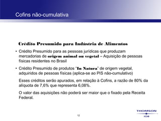 12
Cofins não-cumulativa
Crédito Presumido para Indústria de Alimentos
• Crédito Presumido para as pessoas jurídicas que produzam
mercadorias de origem animal ou vegetal – Aquisição de pessoas
físicas residentes no Brasil
• Crédito Presumido de produtos “In Natura” de origem vegetal,
adquiridos de pessoas físicas (aplica-se ao PIS não-cumulativo)
Esses créditos serão apurados, em relação à Cofins, a razão de 80% da
alíquota de 7,6% que representa 6,08%.
O valor das aquisições não poderá ser maior que o fixado pela Receita
Federal.
 