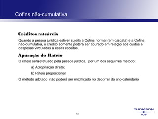 13
Cofins não-cumulativa
Créditos rateáveis
Quando a pessoa jurídica estiver sujeita a Cofins normal (em cascata) e a Cofins
não-cumulativa, o crédito somente poderá ser apurado em relação aos custos e
despesas vinculadas a essas receitas.
Apuração do Rateio
O rateio será efetuado pela pessoa jurídica, por um dos seguintes método:
a) Apropriação direta;
b) Rateio proporcional
O método adotado não poderá ser modificado no decorrer do ano-calendário
 
