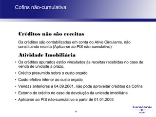14
Cofins não-cumulativa
Créditos não são receitas
Os créditos são contabilizados em conta do Ativo Circulante, não
constituindo receita (Aplica-se ao PIS não-cumulativo)
Atividade Imobiliária
• Os créditos apurados estão vinculados às receitas recebidas no caso de
venda de unidade a prazo.
• Crédito presumido sobre o custo orçado
• Custo efetivo inferior ao custo orçado
• Vendas anteriores a 04.09.2001, não pode aproveitar créditos da Cofins
• Estorno do crédito no caso de devolução da unidade imobiliária
• Aplica-se ao PIS não-cumulativo a partir de 01.01.2003
 