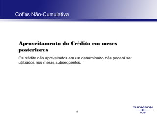 17
Cofins Não-Cumulativa
Aproveitamento do Crédito em meses
posteriores
Os crédito não aproveitados em um determinado mês poderá ser
utilizados nos meses subseqüentes.
 