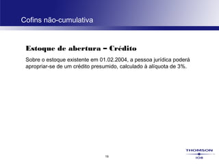 19
Cofins não-cumulativa
Estoque de abertura – Crédito
Sobre o estoque existente em 01.02.2004, a pessoa jurídica poderá
apropriar-se de um crédito presumido, calculado à alíquota de 3%.
 