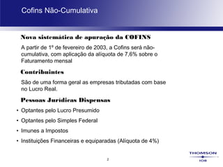 2
Cofins Não-Cumulativa
Nova sistemática de apuração da COFINS
A partir de 1º de fevereiro de 2003, a Cofins será não-
cumulativa, com aplicação da alíquota de 7,6% sobre o
Faturamento mensal
Contribuintes
São de uma forma geral as empresas tributadas com base
no Lucro Real.
Pessoas Jurídicas Dispensas
• Optantes pelo Lucro Presumido
• Optantes pelo Simples Federal
• Imunes a Impostos
• Instituições Financeiras e equiparadas (Alíquota de 4%)
 