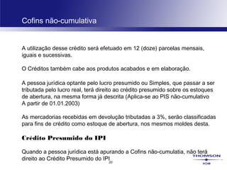 20
Cofins não-cumulativa
A utilização desse crédito será efetuado em 12 (doze) parcelas mensais,
iguais e sucessivas.
O Créditos também cabe aos produtos acabados e em elaboração.
A pessoa jurídica optante pelo lucro presumido ou Simples, que passar a ser
tributada pelo lucro real, terá direito ao crédito presumido sobre os estoques
de abertura, na mesma forma já descrita (Aplica-se ao PIS não-cumulativo
A partir de 01.01.2003)
As mercadorias recebidas em devolução tributadas a 3%, serão classificadas
para fins de crédito como estoque de abertura, nos mesmos moldes desta.
Crédito Presumido do IPI
Quando a pessoa jurídica está apurando a Cofins não-cumulatia, não terá
direito ao Crédito Presumido do IPI
 
