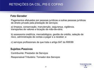 21
RETENÇÕES DA CSL, PIS E COFINS
Fato Gerador
Pagamentos efetuados por pessoas jurídicas a outras pessoas jurídicas
de direito privado pela prestação de serviços:
a) limpeza, conservação, manutenção, segurança, vigilância,
transportes de valores e locação de mão-de-obra;
b) assessoria creditícia, mercadológica, gestão de crédito, seleção de
risco, administração de contas a pagar e a receber; e
c) serviços profissionais de que trata o artigo 647 do RIR/99
Sujeitos Passivos
Contribuinte: Prestador de Serviços
Responsável Tributário: Tomador dos Serviços
 