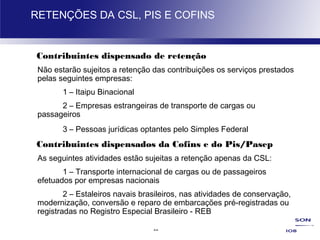 22
RETENÇÕES DA CSL, PIS E COFINS
Contribuintes dispensado de retenção
Não estarão sujeitos a retenção das contribuições os serviços prestados
pelas seguintes empresas:
1 – Itaipu Binacional
2 – Empresas estrangeiras de transporte de cargas ou
passageiros
3 – Pessoas jurídicas optantes pelo Simples Federal
Contribuintes dispensados da Cofins e do Pis/Pasep
As seguintes atividades estão sujeitas a retenção apenas da CSL:
1 – Transporte internacional de cargas ou de passageiros
efetuados por empresas nacionais
2 – Estaleiros navais brasileiros, nas atividades de conservação,
modernização, conversão e reparo de embarcações pré-registradas ou
registradas no Registro Especial Brasileiro - REB
 
