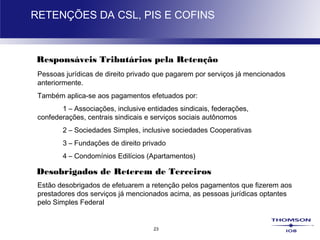 23
RETENÇÕES DA CSL, PIS E COFINS
Responsáveis Tributários pela Retenção
Pessoas jurídicas de direito privado que pagarem por serviços já mencionados
anteriormente.
Também aplica-se aos pagamentos efetuados por:
1 – Associações, inclusive entidades sindicais, federações,
confederações, centrais sindicais e serviços sociais autônomos
2 – Sociedades Simples, inclusive sociedades Cooperativas
3 – Fundações de direito privado
4 – Condomínios Edilícios (Apartamentos)
Desobrigados de Reterem de Terceiros
Estão desobrigados de efetuarem a retenção pelos pagamentos que fizerem aos
prestadores dos serviços já mencionados acima, as pessoas jurídicas optantes
pelo Simples Federal
 