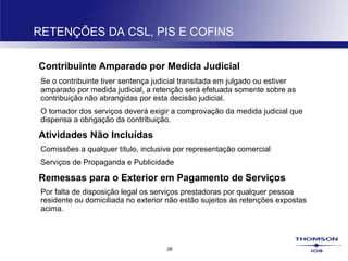 26
RETENÇÕES DA CSL, PIS E COFINS
Contribuinte Amparado por Medida Judicial
Se o contribuinte tiver sentença judicial transitada em julgado ou estiver
amparado por medida judicial, a retenção será efetuada somente sobre as
contribuição não abrangidas por esta decisão judicial.
O tomador dos serviços deverá exigir a comprovação da medida judicial que
dispensa a obrigação da contribuição.
Atividades Não Incluídas
Comissões a qualquer título, inclusive por representação comercial
Serviços de Propaganda e Publicidade
Remessas para o Exterior em Pagamento de Serviços
Por falta de disposição legal os serviços prestadoras por qualquer pessoa
residente ou domiciliada no exterior não estão sujeitos às retenções expostas
acima.
 