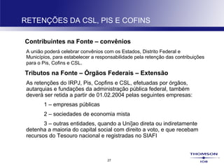 27
RETENÇÕES DA CSL, PIS E COFINS
Contribuintes na Fonte – convênios
A união poderá celebrar convênios com os Estados, Distrito Federal e
Municípios, para estabelecer a responsabilidade pela retenção das contribuições
para o Pis, Cofins e CSL.
Tributos na Fonte – Órgãos Federais – Extensão
As retenções do IRPJ, Pis, Copfins e CSL, efetuadas por órgãos,
autarquias e fundações da administração pública federal, também
deverá ser retida a partir de 01.02.2004 pelas seguintes empresas:
1 – empresas públicas
2 – sociedades de economia mista
3 – outras entidades, quando a Uni]ao direta ou indiretamente
detenha a maioria do capital social com direito a voto, e que recebam
recursos do Tesouro nacional e registradas no SIAFI
 