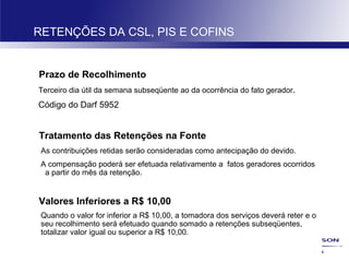 28
RETENÇÕES DA CSL, PIS E COFINS
Prazo de Recolhimento
Terceiro dia útil da semana subseqüente ao da ocorrência do fato gerador.
Código do Darf 5952
Tratamento das Retenções na Fonte
As contribuições retidas serão consideradas como antecipação do devido.
A compensação poderá ser efetuada relativamente a fatos geradores ocorridos
a partir do mês da retenção.
Valores Inferiores a R$ 10,00
Quando o valor for inferior a R$ 10,00, a tomadora dos serviços deverá reter e o
seu recolhimento será efetuado quando somado a retenções subseqüentes,
totalizar valor igual ou superior a R$ 10,00.
 