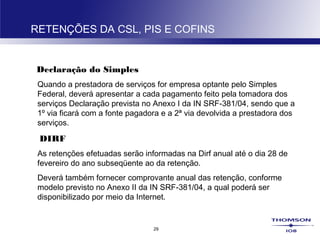29
RETENÇÕES DA CSL, PIS E COFINS
Declaração do Simples
Quando a prestadora de serviços for empresa optante pelo Simples
Federal, deverá apresentar a cada pagamento feito pela tomadora dos
serviços Declaração prevista no Anexo I da IN SRF-381/04, sendo que a
1º via ficará com a fonte pagadora e a 2ª via devolvida a prestadora dos
serviços.
DIRF
As retenções efetuadas serão informadas na Dirf anual até o dia 28 de
fevereiro do ano subseqüente ao da retenção.
Deverá também fornecer comprovante anual das retenção, conforme
modelo previsto no Anexo II da IN SRF-381/04, a qual poderá ser
disponibilizado por meio da Internet.
 
